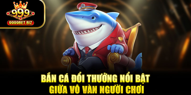 Bắn cá đổi thưởng nổi bật giữa vô vàn người chơi